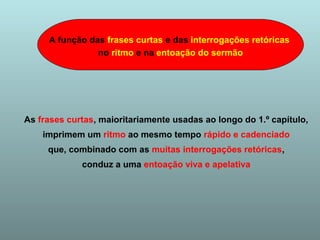 A função das frases curtas e das interrogações retóricas 
no ritmo e na entoação do sermão 
As frases curtas, maioritariamente usadas ao longo do 1.º capítulo, 
imprimem um ritmo ao mesmo tempo rápido e cadenciado 
que, combinado com as muitas interrogações retóricas, 
conduz a uma entoação viva e apelativa 
