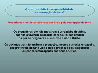 A quem se atribui a responsabilidade 
da corrupção da terra? 
Pregadores e ouvintes são responsáveis pela corrupção da terra. 
Os pregadores por não pregarem a verdadeira doutrina, 
por não a viverem de acordo com aquilo que pregam 
ou por se pregarem a si mesmos e não a Cristo. 
Os ouvintes por não ouvirem a pregação, mesmo que seja verdadeira, 
por preferirem imitar a vida e não a pregação dos pregadores 
ou por cederem apenas aos seus apetites. 
 