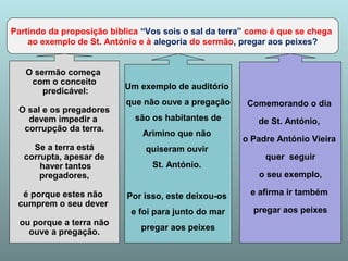 Partindo da proposição bíblica “Vos sois o sal da terra” como é que se chega 
ao exemplo de St. António e à alegoria do sermão, pregar aos peixes? 
O sermão começa 
com o conceito 
predicável: 
O sal e os pregadores 
devem impedir a 
corrupção da terra. 
Se a terra está 
corrupta, apesar de 
haver tantos 
pregadores, 
é porque estes não 
cumprem o seu dever 
ou porque a terra não 
ouve a pregação. 
Um exemplo de auditório 
que não ouve a pregação 
são os habitantes de 
Arimino que não 
quiseram ouvir 
St. António. 
Por isso, este deixou-os 
e foi para junto do mar 
pregar aos peixes 
Comemorando o dia 
de St. António, 
o Padre António Vieira 
quer seguir 
o seu exemplo, 
e afirma ir também 
pregar aos peixes 
 