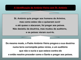 A identificação de António Vieira com St. António 
St. António quis pregar aos homens de Arimino, 
mas como estes não o quiseram ouvir 
e até quase o atacaram, foi pregar aos peixes. 
Não desistiu da doutrina, mas mudou de auditório, 
e os peixes vieram ouvi-lo. 
Do mesmo modo, o Padre António Vieira pregava a sua doutrina 
numa terra corrompida pelos vícios, a um auditório 
que não o ouvia e que estava contra ele 
e então resolve proceder como o Santo e pregar aos peixes. 
 