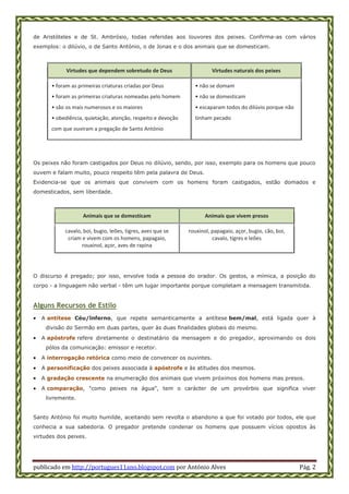 publicado em http://portugues11ano.blogspot.com por António Alves Pág. 2
de Aristóteles e de St. Ambrósio, todas referidas aos louvores dos peixes. Confirma-as com vários
exemplos: o dilúvio, o de Santo António, o de Jonas e o dos animais que se domesticam.
Virtudes que dependem sobretudo de Deus Virtudes naturais dos peixes
• foram as primeiras criaturas criadas por Deus
• foram as primeiras criaturas nomeadas pelo homem
• são os mais numerosos e os maiores
• obediência, quietação, atenção, respeito e devoção
com que ouviram a pregação de Santo António
• não se domam
• não se domesticam
• escaparam todos do dilúvio porque não
tinham pecado
Os peixes não foram castigados por Deus no dilúvio, sendo, por isso, exemplo para os homens que pouco
ouvem e falam muito, pouco respeito têm pela palavra de Deus.
Evidencia-se que os animais que convivem com os homens foram castigados, estão domados e
domesticados, sem liberdade.
Animais que se domesticam Animais que vivem presos
cavalo, boi, bugio, leões, tigres, aves que se
criam e vivem com os homens, papagaio,
rouxinol, açor, aves de rapina
rouxinol, papagaio, açor, bugio, cão, boi,
cavalo, tigres e leões
O discurso é pregado; por isso, envolve toda a pessoa do orador. Os gestos, a mímica, a posição do
corpo - a linguagem não verbal - têm um lugar importante porque completam a mensagem transmitida.
Alguns Recursos de Estilo
 A antítese Céu/lnferno, que repete semanticamente a antítese bem/mal, está ligada quer à
divisão do Sermão em duas partes, quer às duas finalidades globais do mesmo.
 A apóstrofe refere diretamente o destinatário da mensagem e do pregador, aproximando os dois
pólos da comunicação: emissor e recetor.
 A interrogação retórica como meio de convencer os ouvintes.
 A personificação dos peixes associada à apóstrofe e às atitudes dos mesmos.
 A gradação crescente na enumeração dos animais que vivem próximos dos homens mas presos.
 A comparação, "como peixes na água", tem o carácter de um provérbio que significa viver
livremente.
Santo António foi muito humilde, aceitando sem revolta o abandono a que foi votado por todos, ele que
conhecia a sua sabedoria. O pregador pretende condenar os homens que possuem vícios opostos às
virtudes dos peixes.
 