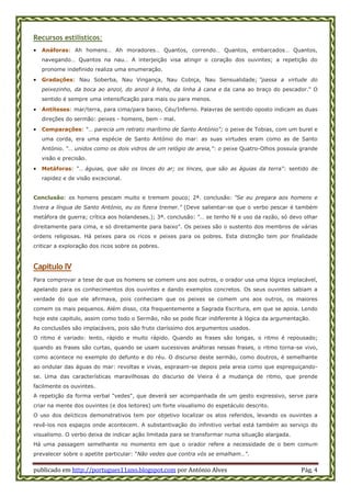 publicado em http://portugues11ano.blogspot.com por António Alves Pág. 4
Recursos estilísticos:
 Anáforas: Ah homens… Ah moradores… Quantos, correndo… Quantos, embarcados… Quantos,
navegando… Quantos na nau… A interjeição visa atingir o coração dos ouvintes; a repetição do
pronome indefinido realiza uma enumeração.
 Gradações: Nau Soberba, Nau Vingança, Nau Cobiça, Nau Sensualidade; "passa a virtude do
peixezinho, da boca ao anzol, do anzol à linha, da linha à cana e da cana ao braço do pescador." O
sentido é sempre uma intensificação para mais ou para menos.
 Antíteses: mar/terra, para cima/para baixo, Céu/Inferno. Palavras de sentido oposto indicam as duas
direções do sermão: peixes - homens, bem - mal.
 Comparações: "… parecia um retrato marítimo de Santo António"; o peixe de Tobias, com um burel e
uma corda, era uma espécie de Santo António do mar: as suas virtudes eram como as de Santo
António. "… unidos como os dois vidros de um relógio de areia,": o peixe Quatro-Olhos possuía grande
visão e precisão.
 Metáforas: "… águias, que são os linces do ar; os linces, que são as águias da terra": sentido de
rapidez e de visão excecional.
Conclusão: os homens pescam muito e tremem pouco; 2ª. conclusão: "Se eu pregara aos homens e
tivera a língua de Santo António, eu os fizera tremer." (Deve salientar-se que o verbo pescar é também
metáfora de guerra; crítica aos holandeses.); 3ª. conclusão: "… se tenho fé e uso da razão, só devo olhar
direitamente para cima, e só direitamente para baixo". Os peixes são o sustento dos membros de várias
ordens religiosas. Há peixes para os ricos e peixes para os pobres. Esta distinção tem por finalidade
criticar a exploração dos ricos sobre os pobres.
Capítulo IV
Para comprovar a tese de que os homens se comem uns aos outros, o orador usa uma lógica implacável,
apelando para os conhecimentos dos ouvintes e dando exemplos concretos. Os seus ouvintes sabiam a
verdade do que ele afirmava, pois conheciam que os peixes se comem uns aos outros, os maiores
comem os mais pequenos. Além disso, cita frequentemente a Sagrada Escritura, em que se apoia. Lendo
hoje este capitulo, assim como todo o Sermão, não se pode ficar indiferente à lógica da argumentação.
As conclusões são implacáveis, pois são fruto claríssimo dos argumentos usados.
O ritmo é variado: lento, rápido e muito rápido. Quando as frases são longas, o ritmo é repousado;
quando as frases são curtas, quando se usam sucessivas anáforas nessas frases, o ritmo torna-se vivo,
como acontece no exemplo do defunto e do réu. O discurso deste sermão, como doutros, é semelhante
ao ondular das águas do mar: revoltas e vivas, espraiam-se depois pela areia como que espreguiçando-
se. Uma das características maravilhosas do discurso de Vieira é a mudança de ritmo, que prende
facilmente os ouvintes.
A repetição da forma verbal "vedes", que deverá ser acompanhada de um gesto expressivo, serve para
criar na mente dos ouvintes (e dos leitores) um forte visualismo do espetáculo descrito.
O uso dos deícticos demonstrativos tem por objetivo localizar os atos referidos, levando os ouvintes a
revê-los nos espaços onde acontecem. A substantivação do infinitivo verbal está também ao serviço do
visualismo. O verbo deixa de indicar ação limitada para se transformar numa situação alargada.
Há uma passagem semelhante no momento em que o orador refere a necessidade de o bem comum
prevalecer sobre o apetite particular: "Não vedes que contra vós se emalham…".
 