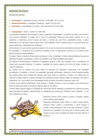 publicado em http://portugues11ano.blogspot.com por António Alves Pág. 6
Episódio do Polvo
Divisão em partes:
 Introdução: a aparência do polvo "O polvo… mansidão" (ll.177-179).
 Desenvolvimento: a realidade "E debaixo… pedra" (ll.179-187).
 Conclusão: a consequência "E daqui… fá-lo prisioneiro" (ll.187-189).
 Comparação: "Fizera… traidor" (ll.190-196).
A expressão "aparência tão modesta" traduz a aparente simplicidade e inocência do polvo, que encobre
uma terrível realidade. O orador usa a ironia. A expressão "hipocrisia tão santa" contém em si um
paradoxo: a hipocrisia nunca é santa; de novo, o orador usa uma fina e penetrante ironia: o polvo
apresenta um ar de santo, mas encobre uma cruel realidade. Tem a máscara (que é o que quer dizer em
grego hipócrita), o fingimento de inofensivo.
O mimetismo é o que o polvo usa para enganar: faz-se da cor do local ou dos objetos onde se instala.
No camaleão, o mimetismo é um artifício de defesa contra os agressores, no polvo é um artifício para
atacar os peixes desacautelados.
O orador refere a lenda de Proteu para contrapor o mito à realidade: Proteu metamorfoseava-se para se
defender de quem o perseguia; o polvo, ao contrário, usa essa qualidade para atacar.
Os deícticos demonstrativos implicam a linguagem gestual e têm por intenção criar o visualismo na
mente dos ouvintes (leitores). A anáfora, repetição da mesma palavra em início de frase, insiste no
mesmo visualismo.
Os verbos que se referem ao polvo estão no presente do indicativo, traduzindo uma realidade
permanente e imutável; a forma "vai passando" gerúndio perifrástico, acentua a forma despreocupada
dos outros peixes que lentamente passam pelo local onde se encontra o traidor; os verbos que se
referem a Judas estão no pretérito perfeito do indicativo porque referem ações do passado. Há ainda o
imperativo "Vê", que traduz uma interpelação direta ao polvo, tornando o discurso mais vivo.
O polvo nunca ataca frontalmente, mas sempre à traição: primeiro, cria um engano, que consiste em
fazer-se das cores onde se encontra; depois, ataca os inocentes.
O texto deste capítulo segue a variedade de ritmos dos outros capítulos e apresenta os mesmos recursos
para conseguir tal objetivo. Basta atentar no parágrafo que começa por "Rodeia a nau o tubarão… " e no
texto referente ao polvo.
Elemento comum entre Judas e o polvo: a traição. Ambos
foram vítimas deste defeito.
Elementos diferentes entre Judas e o polvo: Judas apenas
abraçou Cristo, outros o prenderam; o polvo abraça e
prende. Judas atraiçoou Cristo à luz das lanternas; o polvo
escurece-se, roubando a luz para que os outros peixes não
vejam as suas cores. A traição de Judas é de grau inferior à
do polvo.
 
