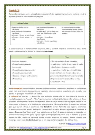 publicado em http://portugues11ano.blogspot.com por António Alves Pág. 7
Capítulo VI
Peroração: conclusão com a utilização de um desfecho forte, capaz de impressionar o auditório e levá-lo
a pôr em prática os ensinamentos do pregador.
Animais/Peixes Peixes Homens
- foram escolhidos para os
sacrifícios
- estes podiam ir vivos para os
sacrifícios
- ofereçam a Deus o ser sacrificado
- ofereçam a Deus o sangue e a
vida
- não foram escolhidos para os
sacrifícios
- só poderiam ir mortos. Deus não
quer que Lhe ofereçam coisa
morta
- ofereçam a Deus não ser
sacrificados
- ofereçam a Deus o respeito e a
obediência
- os homens também chegam
mortos ao altar porque vão em
pecado mortal. Assim, Deus não
os quer.
O orador quer que os homens imitem os peixes, isto é, guardem respeito e obediência a Deus. Numa
palavra, pretende que os homens se convertam(metanóia).
Orador Peixes
- tem inveja dos peixes
- ofende a Deus com palavras
- tem memória
- ofende a Deus com o pensamento
- ofende a Deus com a vontade
- não atinge o fim para que Deus o criou
- ofende a Deus
• têm mais vantagens do que o pregador
• a sua bruteza é melhor do que a razão do orador
• não ofendem a Deus com a memória
• o seu instinto é melhor que o livre arbítrio do
orador; não falam; não ofendem a Deus com o
pensamento; não ofendem a Deus com a vontade;
atingem sempre o fim para que Deus os criou
• não ofendem a Deus
As interrogações têm por objetivo atingirem preferencialmente a inteligência, enquanto as exclamações
visam mais o sentimento dos ouvintes. As repetições põem em realce o paralelismo entre o orador e os
peixes; as gradações intensificam um sentido.
A repetição do som /ai/ (11 vezes) cria uma atmosfera sonora cada vez mais intensa e otimista; a
repetição das palavras "Louvai" e "Deus" apontam para a finalidade global do sermão: o louvor de Deus,
que todos devem prestar. O verbo no imperativo realiza a função apelativa da linguagem: depois de ter
inventariado os louvores e os defeitos dos peixes/homens, não poderia deixar de apelar aos ouvintes
para que louvem a Deus. A escolha do hino Benedicite cumpre fielmente esse objetivo, encerrando
o Sermão com um tom festivo, adequado à comemoração de Santo António, cuja festa se celebrava. A
palavra Ámen significa "Assim seja", "que todos louvem a Deus". O quiasmo realizado na colocação em
ordem inversa das palavras glória e graça sugere a transposição dos peixes para os homens: já que os
peixes não são capazes de nenhuma dessas virtudes, sejam-no os homens. Sugere também uma
mudança: a conversão (metanóia), porque só em graça os homens podem dar glória a Deus.
Retirado de http://www.lithis.net/19
 