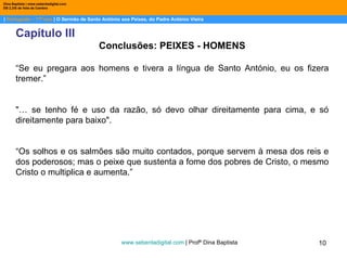 |  Português – 11º ano  | O Sermão de Santo António aos Peixes, do Padre António Vieira Dina Baptista | www.sebentadigital.com EB 2,3/S de Vale de Cambra Capítulo III Conclusões: PEIXES - HOMENS “ Se eu pregara aos homens e tivera a língua de Santo António, eu os fizera tremer.” "… se tenho fé e uso da razão, só devo olhar direitamente para cima, e só direitamente para baixo".  “ Os solhos e os salmões são muito contados, porque servem à mesa dos reis e dos poderosos; mas o peixe que sustenta a fome dos pobres de Cristo, o mesmo Cristo o multiplica e aumenta.” www.sebentadigital.com  | Profª Dina Baptista  