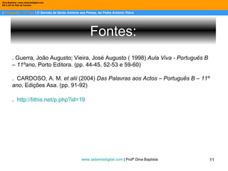 |  Português – 11º ano  | O Sermão de Santo António aos Peixes, do Padre António Vieira  Dina Baptista | www.sebentadigital.com EB 2,3/S de Vale de Cambra Os bons vi sempre passar No mundo graves tormentos; E para mais me espantar, Os maus vi sempre nadar Em mar de contentamentos. Cuidando alcançar assim O bem tão mal ordenado, Fui mau, mas fui castigado. Assim que, só para mim, Anda o mundo concertado.  Fontes: www.sebentadigital.com  | Profª Dina Baptista  . Guerra, João Augusto; Vieira, José Augusto ( 1998)  Aula Viva - Português B – 11ºano , Porto Editora. (pp. 44-45, 52-53 e 59-60)  .  CARDOSO, A. M.  et alii  (2004)  Das Palavras aos Actos – Português B – 11º ano , Edições Asa. (pp. 91-92) .  http://lithis.net/p.php?id=19 