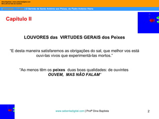 |  Português – 11º ano  | O Sermão de Santo António aos Peixes, do Padre António Vieira Dina Baptista | www.sebentadigital.com EB 2,3/S de Vale de Cambra Capítulo II LOUVORES das  VIRTUDES GERAIS  dos Peixes “ E desta maneira satisfaremos as obrigações do sal, que melhor vos está ouvi-las vivos que experimentá-las mortos.” “ Ao menos têm os  peixes   duas boas qualidades: de ouvintes  OUVEM,  MAS NÂO FALAM ” www.sebentadigital.com  | Profª Dina Baptista  