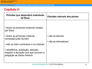 |  Português – 11º ano  | O Sermão de Santo António aos Peixes, do Padre António Vieira Dina Baptista | www.sebentadigital.com EB 2,3/S de Vale de Cambra Capítulo II www.sebentadigital.com  | Profª Dina Baptista  Virtudes que dependem sobretudo de Deus Virtudes naturais dos peixes •  foram as primeiras criaturas criadas por Deus • foram as primeiras criaturas nomeadas pelo homem • são os mais numerosos e os maiores • obediência, quietação, atenção, respeito e devoção com que ouviram a pregação de Santo António •  não se domam • não se domesticam 