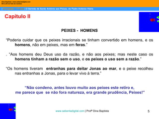 |  Português – 11º ano  | O Sermão de Santo António aos Peixes, do Padre António Vieira Dina Baptista | www.sebentadigital.com EB 2,3/S de Vale de Cambra Capítulo II www.sebentadigital.com  | Profª Dina Baptista  PEIXES -  HOMENS “ Poderia cuidar que os peixes irracionais se tinham convertido em homens, e os  homens , não em peixes, mas em  feras .” . “Aos homens deu Deus uso da razão, e não aos peixes; mas neste caso os  homens tinham a razão sem o uso , e  os peixes o uso sem a razão .” “ Os homens tiveram  entranhas para deitar Jonas ao mar , e o peixe recolheu nas entranhas a Jonas, para o levar vivo à terra.” “ Não condeno, antes louvo muito aos peixes este retiro e, me parece que  se não fora natureza, era grande prudência, Peixes!” 