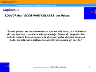 |  Português – 11º ano  | O Sermão de Santo António aos Peixes, do Padre António Vieira Dina Baptista | www.sebentadigital.com EB 2,3/S de Vale de Cambra Capítulo III www.sebentadigital.com  | Profª Dina Baptista  LOUVOR dos  VÍCIOS PARTICULARES  dos Peixes “ Este é, peixes, em comum o natural que em vós louvo, e a felicidade de que vos dou o parabém, não sem inveja. Descendo ao particular, infinita matéria fora se houvera de discorrer pelas virtudes de que o Autor da natureza a dotou e fez admirável em cada um de vós.” 