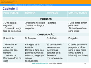 |  Português – 11º ano  | O Sermão de Santo António aos Peixes, do Padre António Vieira Dina Baptista | www.sebentadigital.com EB 2,3/S de Vale de Cambra Capítulo III www.sebentadigital.com  | Profª Dina Baptista  Peixe TOBIAS  RÉMORA TORPEDO QUATRO-OLHOS VIRTUDES . O fel sara a cegueira . O coração lança fora os demónios . Pequena no corpo .Grande na força e no poder. . Energia  . Dois olhos olham para cima .Dois olhos olham para baixo COMPARAÇÂO S. António.  S. António.  S. António Pregador . Alumiava  e curava as cegueiras dos homens . Lançava os Demónios fora de casa A Língua de S. António Domou a fúria das paixões humanas: soberba, vingança, cobiça, sensualidade 22 pescadores tremeram ao ouvirem as palavras de S. António e converteram-se O peixe ensinou o pregador a olhar para o Céu  (para cima) e para o Inferno (para baixo) 