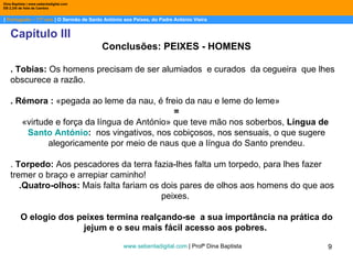 |  Português – 11º ano  | O Sermão de Santo António aos Peixes, do Padre António Vieira Dina Baptista | www.sebentadigital.com EB 2,3/S de Vale de Cambra Capítulo III Conclusões: PEIXES - HOMENS . Tobias:  Os homens precisam de ser alumiados  e curados  da cegueira  que lhes obscurece a razão. . Rémora :  «pegada ao leme da nau, é freio da nau e leme do leme»  =  «virtude e força da língua de António» que teve mão nos soberbos,  Língua de  Santo António :  nos vingativos, nos cobiçosos, nos sensuais, o que sugere alegoricamente por meio de naus que a língua do Santo prendeu. .  Torpedo:  Aos pescadores da terra fazia-lhes falta um torpedo, para lhes fazer tremer o braço e arrepiar caminho!  .Quatro-olhos:  Mais falta fariam os dois pares de olhos aos homens do que aos peixes.  O elogio dos peixes termina realçando-se  a sua importância na prática do jejum e o seu mais fácil acesso aos pobres.  www.sebentadigital.com  | Profª Dina Baptista  