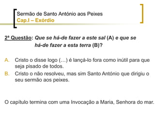 2ª Questão: Que se há-de fazer a este sal (A) e que se
há-de fazer a esta terra (B)?
A. Cristo o disse logo (…) é lançá-lo fora como inútil para que
seja pisado de todos.
B. Cristo o não resolveu, mas sim Santo António que dirigiu o
seu sermão aos peixes.
O capítulo termina com uma Invocação a Maria, Senhora do mar.
Sermão de Santo António aos Peixes
Cap.I – Exórdio
 