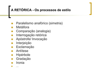 A RETÓRICA - Os processos de estilo
 Paralelismo anafórico (simetria)
 Metáfora
 Comparação (analogia)
 Interrogação retórica
 Apóstrofe/ Invocação
 Interjeição
 Exclamação
 Antítese
 Hipérbole
 Gradação
 Ironia
 …
 