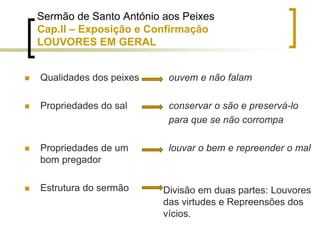Sermão de Santo António aos Peixes
Cap.II – Exposição e Confirmação
LOUVORES EM GERAL
 Qualidades dos peixes
 Propriedades do sal
 Propriedades de um
bom pregador
 Estrutura do sermão
ouvem e não falam
conservar o são e preservá-lo
para que se não corrompa
louvar o bem e repreender o mal
Divisão em duas partes: Louvores
das virtudes e Repreensões dos
vícios.
 