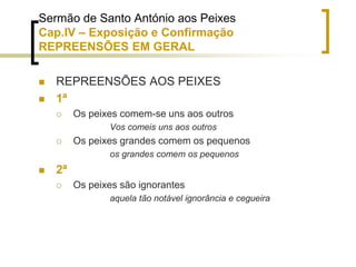 Sermão de Santo António aos Peixes
Cap.IV – Exposição e Confirmação
REPREENSÕES EM GERAL
 REPREENSÕES AOS PEIXES
 1ª
 Os peixes comem-se uns aos outros
Vos comeis uns aos outros
 Os peixes grandes comem os pequenos
os grandes comem os pequenos
 2ª
 Os peixes são ignorantes
aquela tão notável ignorância e cegueira
 