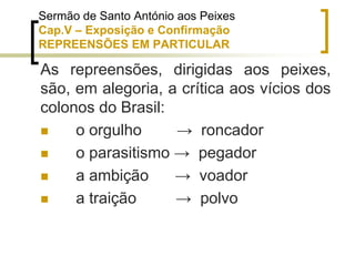 As repreensões, dirigidas aos peixes,
são, em alegoria, a crítica aos vícios dos
colonos do Brasil:
 o orgulho → roncador
 o parasitismo → pegador
 a ambição → voador
 a traição → polvo
Sermão de Santo António aos Peixes
Cap.V – Exposição e Confirmação
REPREENSÕES EM PARTICULAR
 
