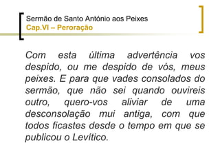 Com esta última advertência vos
despido, ou me despido de vós, meus
peixes. E para que vades consolados do
sermão, que não sei quando ouvireis
outro, quero-vos aliviar de uma
desconsolação mui antiga, com que
todos ficastes desde o tempo em que se
publicou o Levítico.
Sermão de Santo António aos Peixes
Cap.VI – Peroração
 