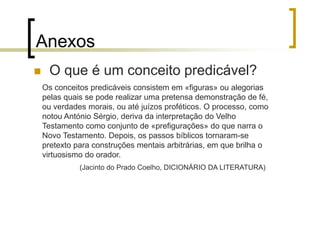 Os conceitos predicáveis consistem em «figuras» ou alegorias
pelas quais se pode realizar uma pretensa demonstração de fé,
ou verdades morais, ou até juízos proféticos. O processo, como
notou António Sérgio, deriva da interpretação do Velho
Testamento como conjunto de «prefigurações» do que narra o
Novo Testamento. Depois, os passos bíblicos tornaram-se
pretexto para construções mentais arbitrárias, em que brilha o
virtuosismo do orador.
(Jacinto do Prado Coelho, DICIONÁRIO DA LITERATURA)
Anexos
 O que é um conceito predicável?
 