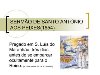 SERMÃO DE SANTO ANTÓNIO
AOS PEIXES(1654)
Pregado em S. Luís do
Maranhão, três dias
antes de se embarcar
ocultamente para o
Reino. (a 13 de junho, dia de St. António)
 