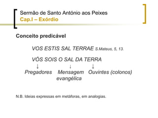 Sermão de Santo António aos Peixes
Cap.I – Exórdio
Conceito predicável
VOS ESTIS SAL TERRAE S.Mateus, 5, 13.
VÓS SOIS O SAL DA TERRA
↓ ↓ ↓
Pregadores Mensagem Ouvintes (colonos)
evangélica
N.B. Ideias expressas em metáforas, em analogias.
 