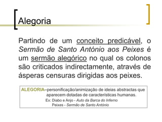 Alegoria
Partindo de um conceito predicável, o
Sermão de Santo António aos Peixes é
um sermão alegórico no qual os colonos
são criticados indirectamente, através de
ásperas censuras dirigidas aos peixes.
 