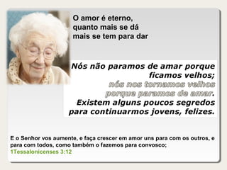 O amor é eterno,
quanto mais se dá
mais se tem para dar
E o Senhor vos aumente, e faça crescer em amor uns para com os outros, e
para com todos, como também o fazemos para convosco;
1Tessalonicenses 3:12
 