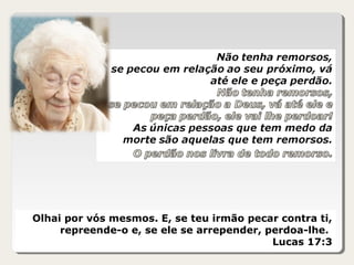 Olhai por vós mesmos. E, se teu irmão pecar contra ti,
repreende-o e, se ele se arrepender, perdoa-lhe.
Lucas 17:3
 
