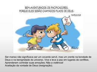 Ser manso não significava ser um covarde servil, mas um crente na bondade de
Deus e na benignidade do universo. Vive e leva a paz em lugares de conflitos.
Aprenderam controlar suas emoções; Não a violência!
Aceitação da vontade de Deus (resignação).
 
