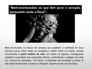 “Bem-aventurados os que têm puro o coração,
porquanto verão a Deus”.
Bem-aventurado os limpos de coração que projetam a claridade de seus
intentos puros sobre todas as situações e sobre todas as coisas, porque
encontrarão a parte melhor da vida, em todos os lugares, conseguindo
penetrar a grandeza dos propósitos divinos, entendendo o estágio de cada
um. Pureza de intenções. “Ver Deus”, é entender sua bondade e justiça. É
não estar escravizado a nada e a ninguém. Ajustou-se às Leis de Deus.
 