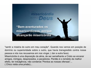 “Bem-aventurados os
misericordiosos, porque
alcançarão misericórdia”.
"sentir a miséria do outro em meu coração". Quando nos vemos em posição de
domínio ou superioridade sobre o outro, que havia transgredido contra nossa
pessoa e nós nos recusamos em nos vingar, ( dar a outra face).
Misericórdia é uma disposição da alma, de ser semelhante a Cristo ao encarar
amigos, inimigos, desprezados, e pecadores. Perdão é o remédio de melhor
efeito, ter indulgência, não condenar,”Perdoa as nossas ofensas”...
( Chico visita uma prisão)...
 