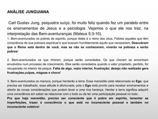 ANÁLISE JUNGUIANA
Carl Gustav Jung, psiquiatra suíço, foi muito feliz quando fez um paralelo entre
os ensinamentos de Jesus e a psicologia. Vejamos o que ele nos traz, na
interpretação das Bem-aventuranças (Mateus 5:3-10).
1. Bem-aventurados os pobres de espírito, porque deles é o reino dos céus. Felizes aqueles que têm
consciência de sua pobreza espiritual e que buscam humildemente aquilo que necessitam. Descubram
que o Reino está dentro de você, mas se não se conhecerem, viverão na pobreza e serão
pobres!
2. Bem-aventurados os que choram, porque serão consolados. Os que choram se encontram
envolvidos num processo de crescimento. Eles serão consolados quando o valor projetado, perdido, for
recuperado no interior da psique. Falta de algo, vazio interior, frustração; desejo não realizado gera
frustrações,culpas, mágoas e choro!
3. Bem-aventurados os mansos, porque herdarão a terra. Essa mansidão está relacionada ao Ego, que
precisa ser trabalhado, essa atitude é afortunada, pois o Ego está pronto para receber ensinamentos e
aberto às novas considerações que podem levar a uma rica herança. Herdar a terra significa adquirir
uma consciência em saber se relacionar com o todo ou de ter uma participação pessoal no todo.
Pra que haja mansidão, preciso ser consciente que é pobre em espírito, lamentar as
imperfeições, trazer à consciência o que está no inconsciente pessoal e também no
inconsciente coletivo!
 