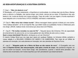 AS BEM-AVENTURANÇAS E A DOUTRINA ESPÍRITA
1º- Cap.I – “Não vim destruir a Lei”
1ª Revelação, a 2ª o novo testamento, o Espiritismo é continuidade, é a síntese das Leis de Deus. Aliança
entre a ciência e a Religião; não viemos brigar, nem dividir, viemos dar as mãos. O Espiritismo não veio
destruir a lei, muda de acordo com nossa evolução. Traço de união: Leis que regem o mundo espiritual e
suas relações com o mundo físico; A FÉ E A RAZÃO, derrotará o materialismo.
2º- Cap.II –“Meu reino não é deste mundo”. Última mensagem deste capítulo é ditada por uma rainha:
“Uma realeza terrestre”; só há um Espírito Rei, que detém todas as qualidades morais e intelectuais para
nos dirigir; JESUS, realeza moral. (Conversa que Jesus teve com Pilatos).
3º - Cap.III –“Há muitas moradas na casa do Pai” – Naquela época não tínhamos 10% da capacidade
de entendimento de astronomia; só na nossa galáxia tem dez bilhões de sóis como o nosso.
Qual a nossa identidade? Brasileiro, terráqueo ou um ser Cósmico?
O mesmo Código Moral que nos rege aqui vigora em qualquer Galáxia, no Universo infinito, portanto a
nossa religião é a RELIGIÃO CÓSMICA DO AMOR E DA SABEDORIA. Tem mais de um bilhão de
planetas em transição, pra cada planeta em transição, tem dez planetas de Espíritos Puros.
4º - cap.IV – “Ninguém pode ver o Reino de Deus se não nascer de novo” - O Evangelho vem nos
falar do Espírito Imortal, das reencarnações, vida após a morte do corpo, não perdemos ninguém, os
que se amam se buscam, nunca ficam longe, não percebemos, quando o natural seria perceber, mas
estamos tão encarnados, tem muitos espíritos que nem perceberam que desencarnaram.
 