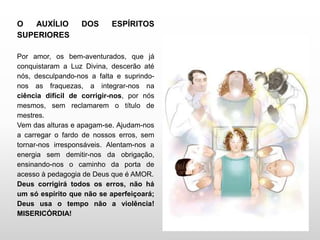 O AUXÍLIO DOS ESPÍRITOS
SUPERIORES
Por amor, os bem-aventurados, que já
conquistaram a Luz Divina, descerão até
nós, desculpando-nos a falta e suprindo-
nos as fraquezas, a integrar-nos na
ciência difícil de corrigir-nos, por nós
mesmos, sem reclamarem o título de
mestres.
Vem das alturas e apagam-se. Ajudam-nos
a carregar o fardo de nossos erros, sem
tornar-nos irresponsáveis. Alentam-nos a
energia sem demitir-nos da obrigação,
ensinando-nos o caminho da porta de
acesso à pedagogia de Deus que é AMOR.
Deus corrigirá todos os erros, não há
um só espírito que não se aperfeiçoará;
Deus usa o tempo não a violência!
MISERICÓRDIA!
 