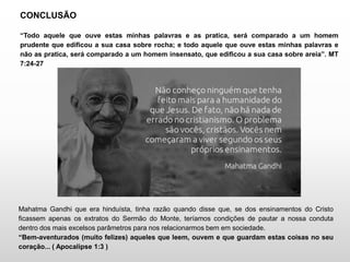 CONCLUSÃO
“Todo aquele que ouve estas minhas palavras e as pratica, será comparado a um homem
prudente que edificou a sua casa sobre rocha; e todo aquele que ouve estas minhas palavras e
não as pratica, será comparado a um homem insensato, que edificou a sua casa sobre areia”. MT
7:24-27
Mahatma Gandhi que era hinduísta, tinha razão quando disse que, se dos ensinamentos do Cristo
ficassem apenas os extratos do Sermão do Monte, teríamos condições de pautar a nossa conduta
dentro dos mais excelsos parâmetros para nos relacionarmos bem em sociedade.
“Bem-aventurados (muito felizes) aqueles que leem, ouvem e que guardam estas coisas no seu
coração... ( Apocalipse 1:3 )
 