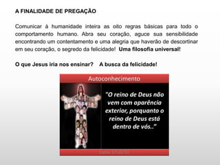 A FINALIDADE DE PREGAÇÃO
Comunicar à humanidade inteira as oito regras básicas para todo o
comportamento humano. Abra seu coração, aguce sua sensibilidade
encontrando um contentamento e uma alegria que haverão de descortinar
em seu coração, o segredo da felicidade! Uma filosofia universal!
O que Jesus iria nos ensinar? A busca da felicidade!
 