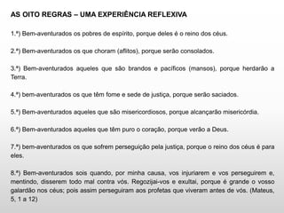 AS OITO REGRAS – UMA EXPERIÊNCIA REFLEXIVA
1.ª) Bem-aventurados os pobres de espírito, porque deles é o reino dos céus.
2.ª) Bem-aventurados os que choram (aflitos), porque serão consolados.
3.ª) Bem-aventurados aqueles que são brandos e pacíficos (mansos), porque herdarão a
Terra.
4.ª) bem-aventurados os que têm fome e sede de justiça, porque serão saciados.
5.ª) Bem-aventurados aqueles que são misericordiosos, porque alcançarão misericórdia.
6.ª) Bem-aventurados aqueles que têm puro o coração, porque verão a Deus.
7.ª) bem-aventurados os que sofrem perseguição pela justiça, porque o reino dos céus é para
eles.
8.ª) Bem-aventurados sois quando, por minha causa, vos injuriarem e vos perseguirem e,
mentindo, disserem todo mal contra vós. Regozijai-vos e exultai, porque é grande o vosso
galardão nos céus; pois assim perseguiram aos profetas que viveram antes de vós. (Mateus,
5, 1 a 12)
 