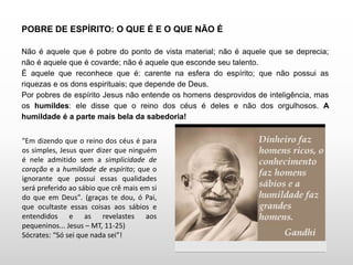 POBRE DE ESPÍRITO: O QUE É E O QUE NÃO É
Não é aquele que é pobre do ponto de vista material; não é aquele que se deprecia;
não é aquele que é covarde; não é aquele que esconde seu talento.
É aquele que reconhece que é: carente na esfera do espírito; que não possui as
riquezas e os dons espirituais; que depende de Deus.
Por pobres de espírito Jesus não entende os homens desprovidos de inteligência, mas
os humildes: ele disse que o reino dos céus é deles e não dos orgulhosos. A
humildade é a parte mais bela da sabedoria!
"Em dizendo que o reino dos céus é para
os simples, Jesus quer dizer que ninguém
é nele admitido sem a simplicidade de
coração e a humildade de espírito; que o
ignorante que possui essas qualidades
será preferido ao sábio que crê mais em si
do que em Deus". (graças te dou, ó Pai,
que ocultaste essas coisas aos sábios e
entendidos e as revelastes aos
pequeninos... Jesus – MT, 11-25)
Sócrates: “Só sei que nada sei”!
 