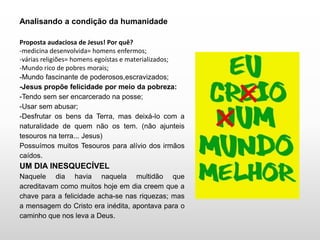 Analisando a condição da humanidade
Proposta audaciosa de Jesus! Por quê?
-medicina desenvolvida= homens enfermos;
-várias religiões= homens egoístas e materializados;
-Mundo rico de pobres morais;
-Mundo fascinante de poderosos,escravizados;
-Jesus propõe felicidade por meio da pobreza:
-Tendo sem ser encarcerado na posse;
-Usar sem abusar;
-Desfrutar os bens da Terra, mas deixá-lo com a
naturalidade de quem não os tem. (não ajunteis
tesouros na terra... Jesus)
Possuímos muitos Tesouros para alívio dos irmãos
caídos.
UM DIA INESQUECÍVEL
Naquele dia havia naquela multidão que
acreditavam como muitos hoje em dia creem que a
chave para a felicidade acha-se nas riquezas; mas
a mensagem do Cristo era inédita, apontava para o
caminho que nos leva a Deus.
 