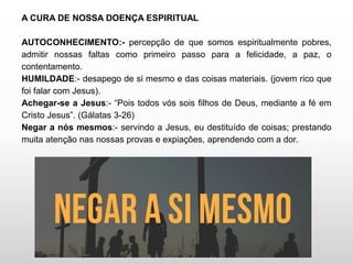 A CURA DE NOSSA DOENÇA ESPIRITUAL
AUTOCONHECIMENTO:- percepção de que somos espiritualmente pobres,
admitir nossas faltas como primeiro passo para a felicidade, a paz, o
contentamento.
HUMILDADE:- desapego de si mesmo e das coisas materiais. (jovem rico que
foi falar com Jesus).
Achegar-se a Jesus:- “Pois todos vós sois filhos de Deus, mediante a fé em
Cristo Jesus”. (Gálatas 3-26)
Negar a nós mesmos:- servindo a Jesus, eu destituído de coisas; prestando
muita atenção nas nossas provas e expiações, aprendendo com a dor.
 