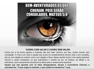 CHORO COM VALOR E CHORO SEM VALOR
Chorar por si de forma egoísta e frustrada não tem valor nenhum, por isso, muitos choram sem
consolação. O choro com valor é aquele que evoca um arrependimento sincero ante o erro cometido,
não só com relação ao próximo como com relação a Deus. Nesse sentido chorar é ter saúde espiritual.
Choram e serão consolados, os que entenderam o sentido da dor, da tristeza, da aflição e do
sofrimento, como mecanismos educativos de alerta para o renascimento espiritual.
Aquele que não aprende com os fatos desagradáveis, forçam a Consciência Cósmica a
reproduzi-los. “O que negas te submete, o que aceitas te transforma”! Jung
 