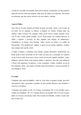 As palavras do sermão da montanha foram provavelmente pronunciadas da mais profunda
depressão da terra, sobre uma pequena colina perto de Tabga e de Cafarnaum. Ela domina
um panorama que mais parece terrestre com seus reflexos celestiais.
Aspecto Político
Jesus fala em um pais ocupado por Roma há quase um século, desde o ano 63 antes da
era cristã. Em 65, enquanto os chineses se instalam no Tourfan, Pompeu lança sua
ofensiva contra o Cáucaso. Ele conquista a Síria em 64. Cícero é cônsul, enquanto César,
com 35 anos, é eleito grande pontífice em 63. Neste mesmo ano, Pompeu intervém na
Judéia e organiza a província da Síria seguindo pela margem do mediterrâneo,
estendendo-se na Europa, Gran bretanha, Africa, deserto da Arabia e os confins da
Mesopotânia. Uma administração vigilante se apoia em um exército impiedoso, treinado
para esmagar tudo que lhe resistir.
A Judéia, a Samaria e a Iduméria eram colônias romanas diretamente administradas por
Roma desde a morte de Herodes no ano 4 antes da nossa era e a destruição de Arquelau
no ano 6 da era cristã. Jesus nasce, cresce e morre em um país ocupado, turbulento e cujos
habitantes odiavam Roma como potência idólatra e opressora. Para eles, toda submissão
a Roma, todo pagamento de impostos, e taxas esmagando a região, constituía um ato de
lesa-majestade divina, uma traição ao Senhor Deus todo poderoso e aos povo portador de
sua mensagem, Israel.
O sermão
É inspirado pela espera da multidão, vendo-as, Jesus deixa as margens do lago, para subir
uma pequena colina e pronunciar o primeiro de cinco grandes discursos que estruturam o
Pentateuco de Mateus.
A instrução para missão em Mt. 10. O ensino em parábolas Mt. 13. Os conselhos para a
conduta da comunidade. Mt. 18. E o grande discurso de Jerusalém Mt 23-25; são os quatro
pilares do kerigma e da didaquê cristã. Mas o sermão da montanha constitui o ponto mais
alto de todos eles.
 
