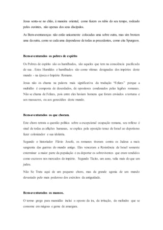 Jesus senta-se no chão, à maneira oriental, como fazem os rabis do seu tempo, rodeado
pelos ouvintes, não apenas dos seus discípulos.
As Bem-aventuranças não estão unicamente colocadas uma sobre outra, mas sim brotam
uma da outra, como se cada uma dependesse de todas as precedentes, como cita Spurgeon.
Bem-aventurados os pobres de espírito
Os Pobres de espírito são os humilhados, são aqueles que tem na consciência pacificada
de sua . Estes Humildes e humilhados são como vítimas designadas dos impérios deste
mundo - na época o Império Romano.
Jesus não os chama na palavra mais significativa da tradução “Felizes” porque a
multidão é composta de deserdados, de opositores condenados pelas legiões romanas.
Não se chama de Felizes, pois entre eles haviam homens que foram enviados a torturas e
aos massacres, ou aos genocídios deste mundo.
Bem-aventurados os que choram.
Este choro retrata a questão política sobre a excepcional ocupação romana, seu reflexo é
sinal de todas as aflições humanas, se explica pela oposição tenaz de Israel ao depotismo
fazer colonizador e sua idolatria.
Segundo o historiador Flávio Josefo, os romanos tiveram contra os Judeus a mais
sangrenta das guerras do mundo antigo. Eles venceram a Resistência de Israel somente
exterminar a maior parte da população e eu deportar os sobreviventes que eram vendidos
como escravos nos mercados do império. Segundo Tácito, um asno, valia mais do que um
judeu.
Não Se Trata aqui de um pequeno choro, mas da grande agonia de um mundo
devastado pelo mais poderoso dos exércitos da antiguidade.
Bem-aventurados os mansos.
O termo grego para mansidão inclui o oposto da ira, da irritação, do melindre que se
consome em mágoas e geme de amargura.
 