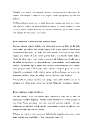 Mansidão é ser amável, sem amargura, portanto, os bem-aventurados são capazes de
suportar sem amargura e, sempre de modo amigável, como cargas pesadas o que lhe São
Impostos.
OS Mansos herdarão a terra, isto é, a atitude de suportar pacientemente e com amor exerce
uma influência benéfica que supera a baixeza das pessoas. Os mansos submetem já agora
a terra ao reinado de Deus. Entretanto não faz parte da mansidão que aceitemos calados
uma injustiça de outros como se fosse justa.
Bem-aventurados os quem tem fome e sede de justiça.
Spurgeon cita que o manso é alguém que está contente com o que Deus tem lhe dado
neste mundo, que é alguém cuja ambição chegou ao fim, e cujas aspirações não são para
as coisas dessa terra sob a Lua. Muito bem, então, havendo cessado de ter fome e sede
segundo esse mundo, ele é um homem que tem fome e sede de outro mundo melhor.
Tendo dito adeus para as coisas comuns e perecíveis, ele é alguém que empenha toda a
intensidade de sua natureza, na busca daquilo que é eterno e celestial, aqui descrito como
«justiça». Em primeiro lugar o homem deve ser curado de seu ardor pelas coisas terrenas
antes que possa sentir o fervor pelas coisas celestiais. “Ninguém pode servir a dois
senhores”; pois enquanto o velho princípio egoísta não fosse eliminado, e o homem não
se tornasse humilde e manso, não poderia começar a ter fome e sede de justiça.
Vale ressaltar no contexto espiritual, que a justiça é uma dádiva de Deus, que não se
conquista com esforço, e sim, porque é um presente. Justiça não é produzida, é recebida.
Bem-aventurados os misericordiosos.
Ser misericordioso inclui, em primeiro lugar, benevolência para com os filhos da
necessidade e as filhas da penúria. Nenhum homem misericordioso poderia esquecer-se
dos pobres. Aquele que ignorar seus males sem sentir nenhuma simpatia, e ver seus
sofrimentos sem aliviá-los, poderia tagarelar o que quisesse acerca da graça interior, mas
não poderia existir graça em seu coração.
O Senhor não reconhece como um membro de Sua família a ninguém que possa ver a seu
irmão sofrendo uma necessidade, e “feche seu coração contra ele”.
 