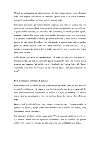 Os que são verdadeiramente misericordiosos são benevolentes com os pobres. Pensam
neles, suas próprias comodidades os conduzem a pensar neles; e em outros momentos,
seus próprios desconfortos os levam também a pensar neles.
Não dizem unicamente que sentem simpatia, esperando que outros os ajudem; mas sim
doam do que possuem conforme sua capacidade, para que os pobres não sofram carências;
e quando tratam com eles, não são duros. Eles concederão, na medida possível e justa,
qualquer coisa que lhes peçam; e não os perseguirão implacavelmente, nem os apertarão
e os oprimirão como fazem os míseros que tratam de tirar-lhe o último bocado e o último
centavo do mais pobre dos pobres. Esta misericórdia se estende ainda mais ao perdão
pleno das ofensas pessoais contra nós. “Bem-aventurado os misericordiosos”, isto é,
aquelas pessoas que não levam a sério as injúrias que recebem nem os insultos, quer sejam
intencionais ou não.
A bênção que é prometida aos misericordiosos. Diz deles que “alcançarão misericórdia”.
Não posso evitar crer que isto quer dizer que se fará para eles nesta vida presente assim
como na vida vindoura. Na verdade este é o significado de Davi no Salmo 41: “Bem-
aventurado o que pensa no pobre; no dia mal o livrará Jeová... Será bem-aventurado na
terra”.
Bem-aventurados os limpos de coração.
Uma peculiaridade do sermão de Jesus Cristo era que Seu ensino tinha por alvo purificar
os corações dos homens. Ele buscou a fonte de toda maldade para limpar o manancial de
onde procedem todos os pensamentos, as palavras e as ações pecaminosas. Ele insistiu
uma e outra vez que enquanto o cora- ção não fosse limpo, tão pouco a vida poderia ser
limpa.
O memorável Sermão do Monte, começa com a bem-aventurança: “Bem-aventurado os
humildes de espírito”, porque Cristo estava tratando com os espíritos dos homens, com
sua natureza interna e espiritual.
Sua mensagem a todos os homens segue sendo: “Vos é necessário nascer de novo”; isto
é, a natureza interna deve ser regenerada divinamente, pois, do contrário, não podem
entrar e nem sequer ver esse reino de Deus que Cristo veio estabelecer neste mundo.
 