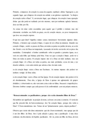 Primeiro, a impureza do coração é a causa da cegueira espiritual; afirma Supergeon e, em
segundo lugar, que a limpeza do coração nos admite a um glorioso espetáculo: “os limpos
de coração verão a Deus”. E, em terceiro lugar, que a limpeza do coração é uma operação
divina que não pode ser realizada por nós mesmos, nem por nenhuma agência humana;
deve ser feita por Ele.
As coisas do reino estão escondidas para aquele que é pérfido e desleal, mas são
claramente reveladas aos bebês na graça, aos de coração sincero, ao povo transparente
que leva seu coração exposto.
O que isso quer dizer? Significa muitas coisas; mencionarei brevemente algumas delas.
Primeiro, o homem cujo coração é limpo, é capaz de ver a Deus na natureza. Quando seu
coração é limpo, ouvirá os passos de Deus em todas as partes no jardim da terra, no ar do
dia. Ouvirá a voz de Deus na tempestade, ressoando de trovão em trovão até os picos das
montanhas. Contemplará o Senhor caminhando sobre as grandes e potentes águas, ou o
verá em cada folha que balança pela brisa. Uma vez que o coração é limpo, pode ver a
Deus em todas as partes. O coração impuro não vê a Deus em lado nenhum; mas um
coração limpo vê a Deus em todas as partes, nas mais profundas covas do mar, e no
deserto solitário, e em cada estrela que adorna a face da meia noite.
os de coração limpo veem a Deus nas Escrituras. As mentes impuras não podem ver
nenhum vestígio de Deus nelas;
os de coração limpo veem a Deus em Sua Igreja. Os de coração impuro não podem vê-lo
ali absolutamente. Para eles, a Igreja de Deus é apenas um aglomerado de grupos
divididos; e observando-os, não vem outra coisa a não ser faltas, fracassos e imperfeições.
Devemos lembrar sempre que cada pessoa vê de conformidade com sua própria natureza.
“Bem-aventurados os pacificadores, porque eles serão chamados filhos de Deus.”
Há também um significado na posição do texto, se levam em conta o contexto. O versículo
que lhe precede fala da bem-aventurança dos “de coração limpo, porque eles verão a
Deus”. É bom entendermos isto. Temos de ser “primeiramente puros, depois pacíficos”.
Observe que o texto não disse unicamente que ele é bem-aventurado; mas agrega que ele
é um dos filhos de Deus. Isto é pela adoção e graça; mas a pacificação é uma doce
evidencia da obra interna do Espírito pacificador. Ali- ás, como um filho de Deus, ele tem
 