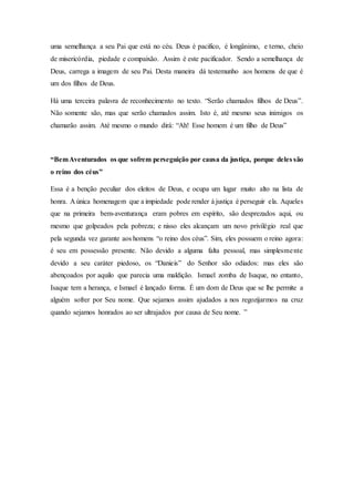 uma semelhança a seu Pai que está no céu. Deus é pacifico, é longânimo, e terno, cheio
de misericórdia, piedade e compaixão. Assim é este pacificador. Sendo a semelhança de
Deus, carrega a imagem de seu Pai. Desta maneira dá testemunho aos homens de que é
um dos filhos de Deus.
Há uma terceira palavra de reconhecimento no texto. “Serão chamados filhos de Deus”.
Não somente são, mas que serão chamados assim. Isto é, até mesmo seus inimigos os
chamarão assim. Até mesmo o mundo dirá: “Ah! Esse homem é um filho de Deus”
“BemAventurados os que sofrem perseguição por causa da justiça, porque deles são
o reino dos céus”
Essa é a benção peculiar dos eleitos de Deus, e ocupa um lugar muito alto na lista de
honra. A única homenagem que a impiedade pode render à justiça é perseguir ela. Aqueles
que na primeira bem-aventurança eram pobres em espírito, são desprezados aqui, ou
mesmo que golpeados pela pobreza; e nisso eles alcançam um novo privilégio real que
pela segunda vez garante aos homens “o reino dos céus”. Sim, eles possuem o reino agora:
é seu em possessão presente. Não devido a alguma falta pessoal, mas simplesmente
devido a seu caráter piedoso, os “Danieis” do Senhor são odiados: mas eles são
abençoados por aquilo que parecia uma maldição. Ismael zomba de Isaque, no entanto,
Isaque tem a herança, e Ismael é lançado forma. É um dom de Deus que se lhe permite a
alguém sofrer por Seu nome. Que sejamos assim ajudados a nos regozijarmos na cruz
quando sejamos honrados ao ser ultrajados por causa de Seu nome. ”
 