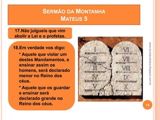 www.duvidacatolica.blogspot.com.br
14
17.Não julgueis que vim
abolir a Lei e o profetas.
18.Em verdade vos digo:
• * Aquele que violar um
destes Mandamentos, e
ensinar assim os
homens, será declarado
menor no Reino dos
céus.
• * Aquele que os guardar
e ensinar será
declarado grande no
Reino dos céus.
SERMÃO DA MONTANHA
MATEUS 5
 