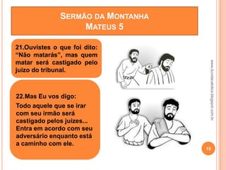 www.duvidacatolica.blogspot.com.br
15
21.Ouvistes o que foi dito:
“Não matarás”, mas quem
matar será castigado pelo
juízo do tribunal.
22.Mas Eu vos digo:
Todo aquele que se irar
com seu irmão será
castigado pelos juízes...
Entra em acordo com seu
adversário enquanto está
a caminho com ele.
SERMÃO DA MONTANHA
MATEUS 5
 