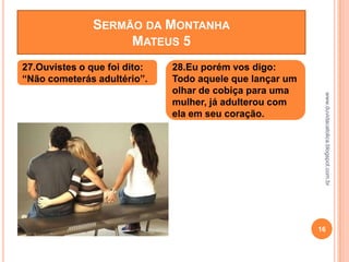 www.duvidacatolica.blogspot.com.br
16
27.Ouvistes o que foi dito:
“Não cometerás adultério”.
28.Eu porém vos digo:
Todo aquele que lançar um
olhar de cobiça para uma
mulher, já adulterou com
ela em seu coração.
SERMÃO DA MONTANHA
MATEUS 5
 